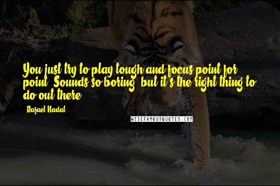 Rafael Nadal Quotes: You just try to play tough and focus point for point. Sounds so boring, but it's the right thing to do out there.