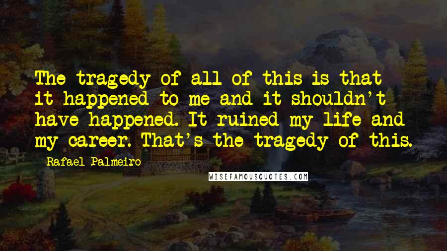Rafael Palmeiro Quotes: The tragedy of all of this is that it happened to me and it shouldn't have happened. It ruined my life and my career. That's the tragedy of this.
