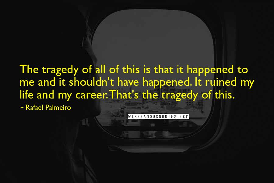 Rafael Palmeiro Quotes: The tragedy of all of this is that it happened to me and it shouldn't have happened. It ruined my life and my career. That's the tragedy of this.