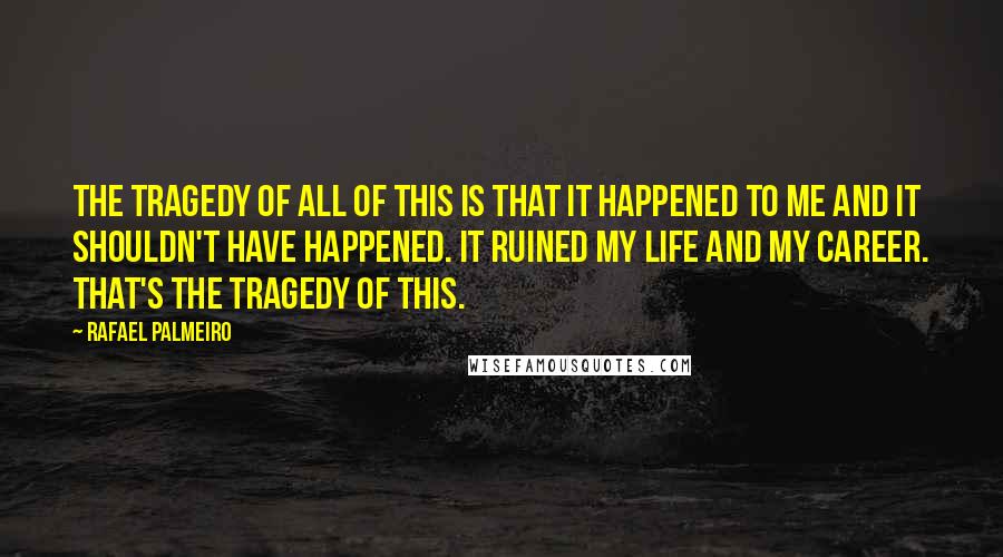 Rafael Palmeiro Quotes: The tragedy of all of this is that it happened to me and it shouldn't have happened. It ruined my life and my career. That's the tragedy of this.