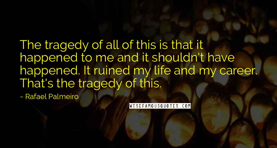 Rafael Palmeiro Quotes: The tragedy of all of this is that it happened to me and it shouldn't have happened. It ruined my life and my career. That's the tragedy of this.