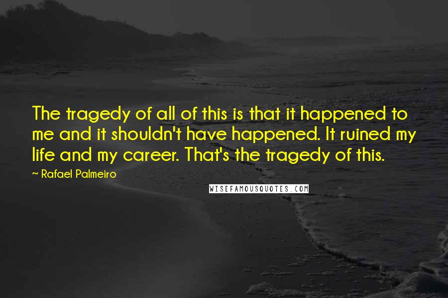 Rafael Palmeiro Quotes: The tragedy of all of this is that it happened to me and it shouldn't have happened. It ruined my life and my career. That's the tragedy of this.