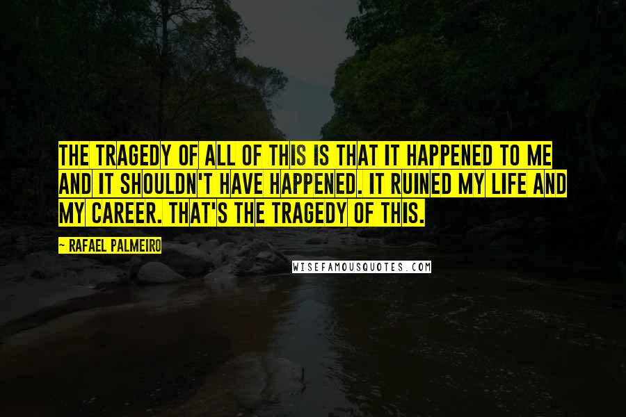 Rafael Palmeiro Quotes: The tragedy of all of this is that it happened to me and it shouldn't have happened. It ruined my life and my career. That's the tragedy of this.