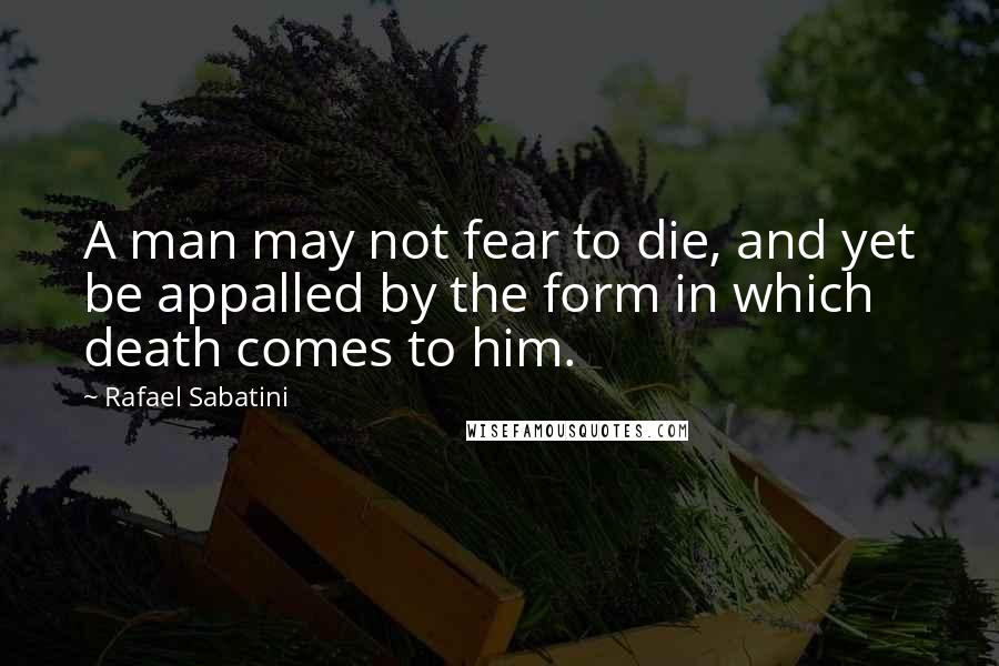 Rafael Sabatini Quotes: A man may not fear to die, and yet be appalled by the form in which death comes to him.