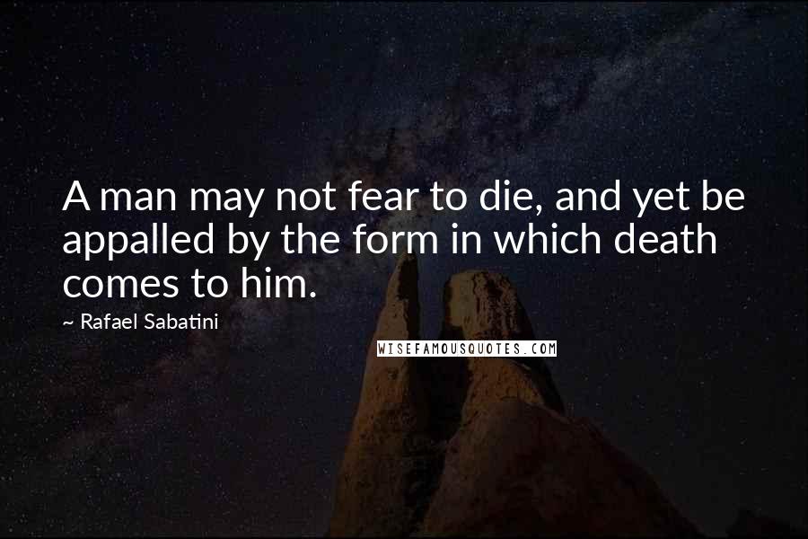 Rafael Sabatini Quotes: A man may not fear to die, and yet be appalled by the form in which death comes to him.