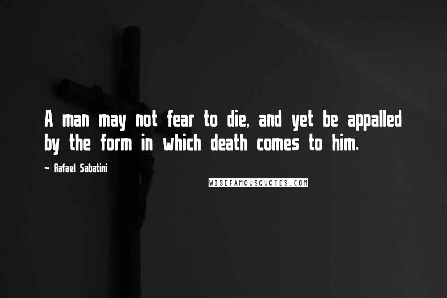 Rafael Sabatini Quotes: A man may not fear to die, and yet be appalled by the form in which death comes to him.
