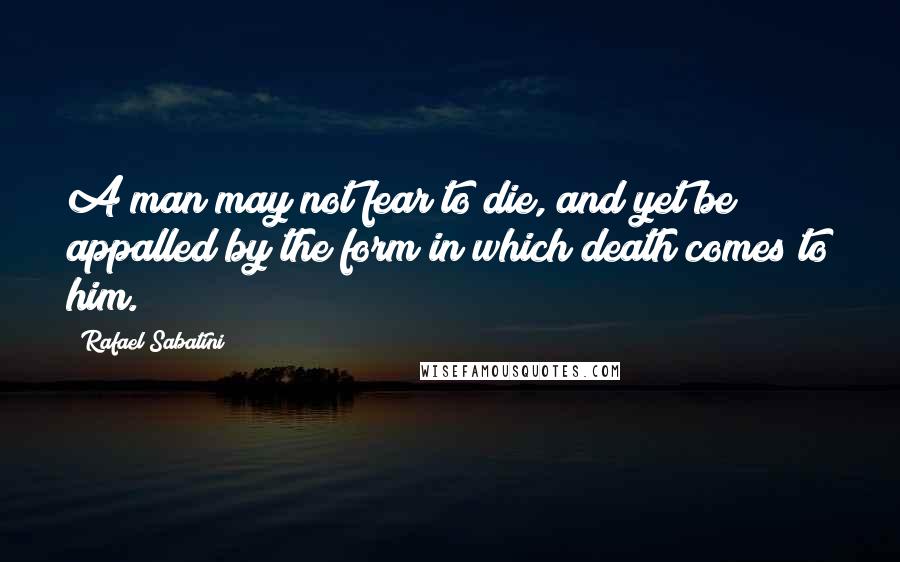 Rafael Sabatini Quotes: A man may not fear to die, and yet be appalled by the form in which death comes to him.