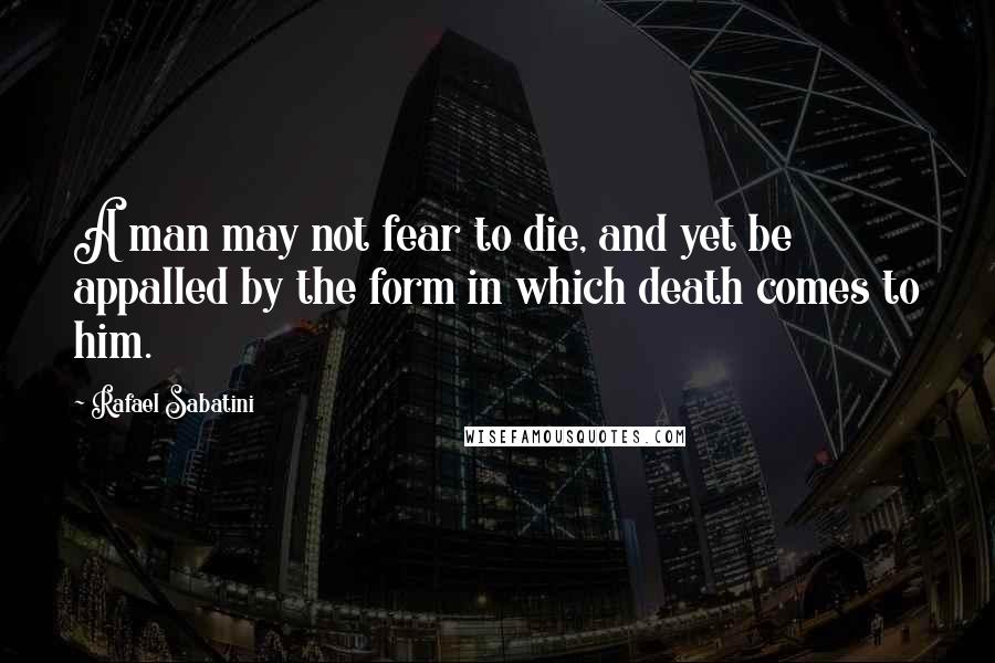 Rafael Sabatini Quotes: A man may not fear to die, and yet be appalled by the form in which death comes to him.