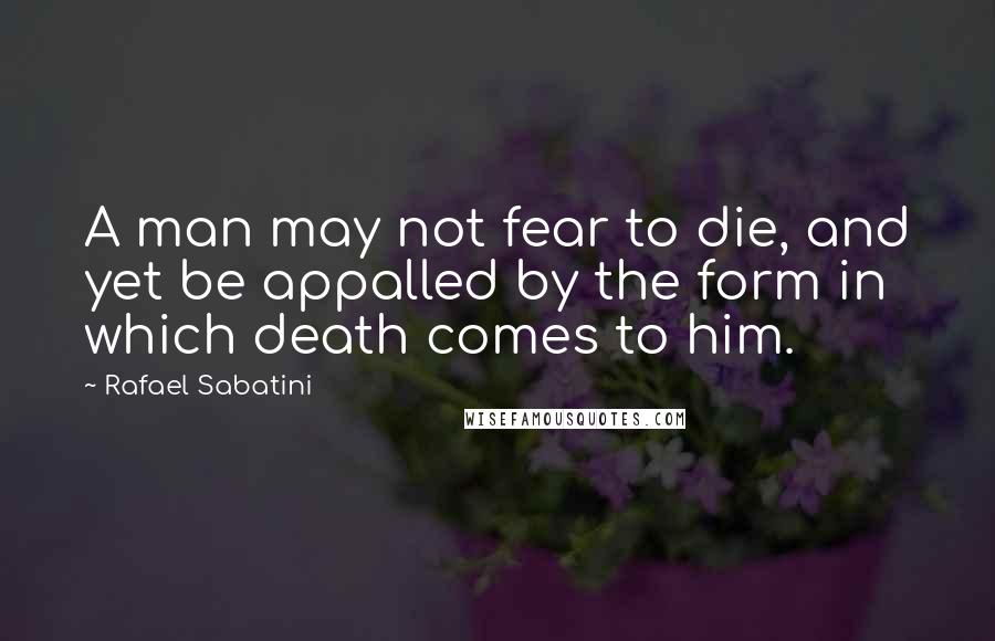Rafael Sabatini Quotes: A man may not fear to die, and yet be appalled by the form in which death comes to him.