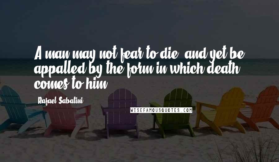 Rafael Sabatini Quotes: A man may not fear to die, and yet be appalled by the form in which death comes to him.