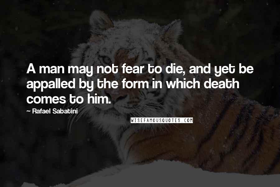 Rafael Sabatini Quotes: A man may not fear to die, and yet be appalled by the form in which death comes to him.