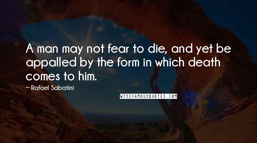 Rafael Sabatini Quotes: A man may not fear to die, and yet be appalled by the form in which death comes to him.