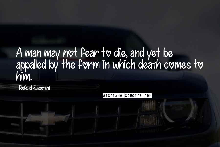 Rafael Sabatini Quotes: A man may not fear to die, and yet be appalled by the form in which death comes to him.