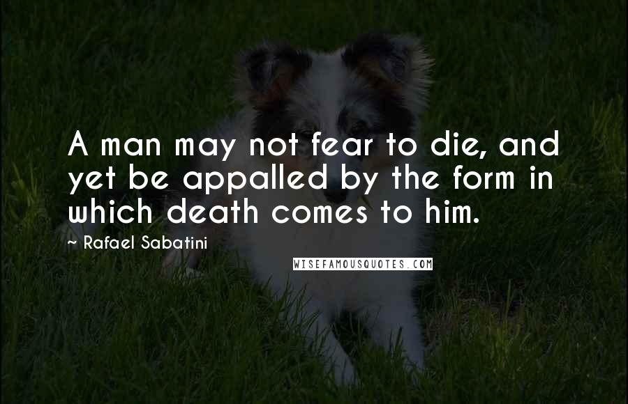 Rafael Sabatini Quotes: A man may not fear to die, and yet be appalled by the form in which death comes to him.