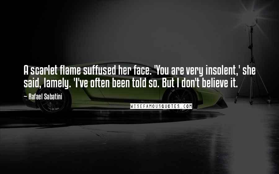 Rafael Sabatini Quotes: A scarlet flame suffused her face. 'You are very insolent,' she said, lamely. 'I've often been told so. But I don't believe it.