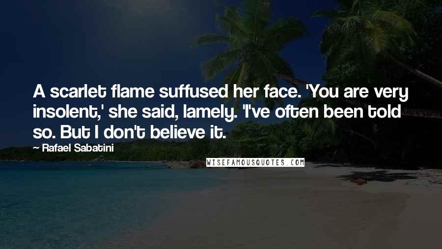 Rafael Sabatini Quotes: A scarlet flame suffused her face. 'You are very insolent,' she said, lamely. 'I've often been told so. But I don't believe it.