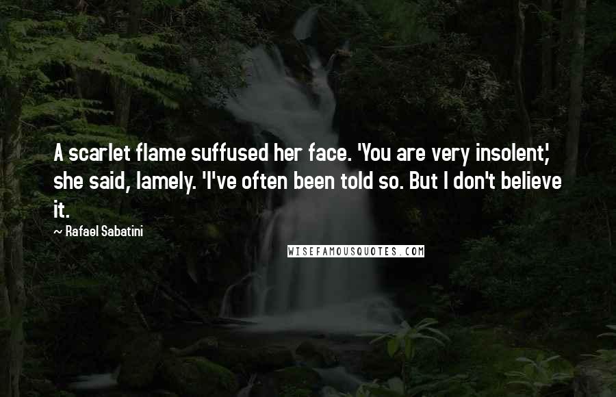 Rafael Sabatini Quotes: A scarlet flame suffused her face. 'You are very insolent,' she said, lamely. 'I've often been told so. But I don't believe it.