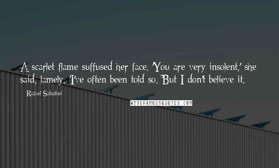 Rafael Sabatini Quotes: A scarlet flame suffused her face. 'You are very insolent,' she said, lamely. 'I've often been told so. But I don't believe it.