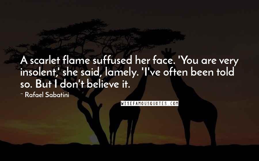 Rafael Sabatini Quotes: A scarlet flame suffused her face. 'You are very insolent,' she said, lamely. 'I've often been told so. But I don't believe it.