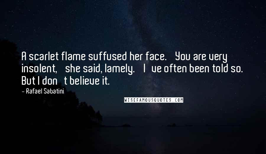 Rafael Sabatini Quotes: A scarlet flame suffused her face. 'You are very insolent,' she said, lamely. 'I've often been told so. But I don't believe it.