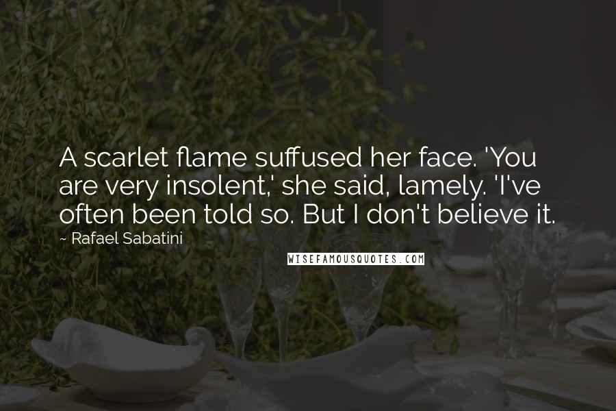 Rafael Sabatini Quotes: A scarlet flame suffused her face. 'You are very insolent,' she said, lamely. 'I've often been told so. But I don't believe it.