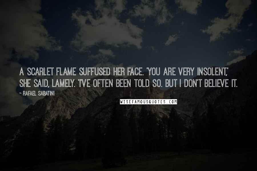 Rafael Sabatini Quotes: A scarlet flame suffused her face. 'You are very insolent,' she said, lamely. 'I've often been told so. But I don't believe it.