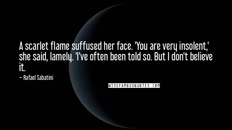 Rafael Sabatini Quotes: A scarlet flame suffused her face. 'You are very insolent,' she said, lamely. 'I've often been told so. But I don't believe it.