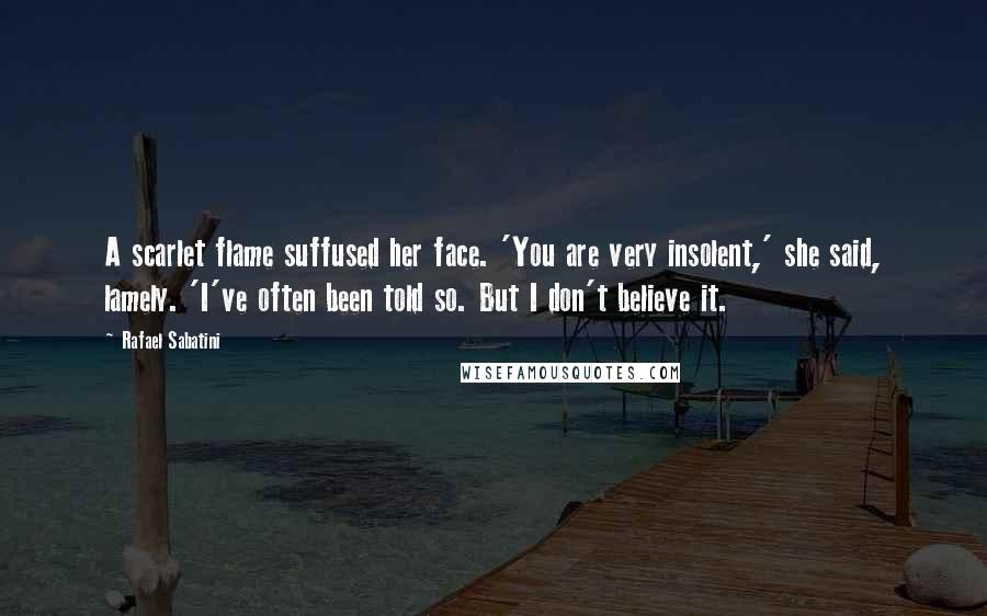 Rafael Sabatini Quotes: A scarlet flame suffused her face. 'You are very insolent,' she said, lamely. 'I've often been told so. But I don't believe it.