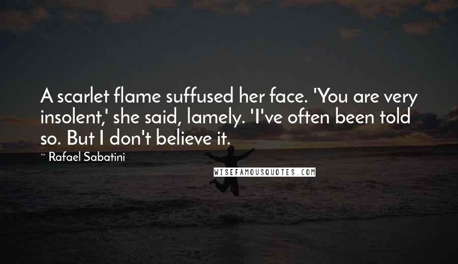 Rafael Sabatini Quotes: A scarlet flame suffused her face. 'You are very insolent,' she said, lamely. 'I've often been told so. But I don't believe it.