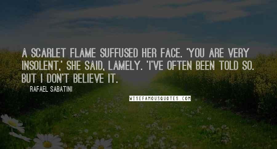 Rafael Sabatini Quotes: A scarlet flame suffused her face. 'You are very insolent,' she said, lamely. 'I've often been told so. But I don't believe it.