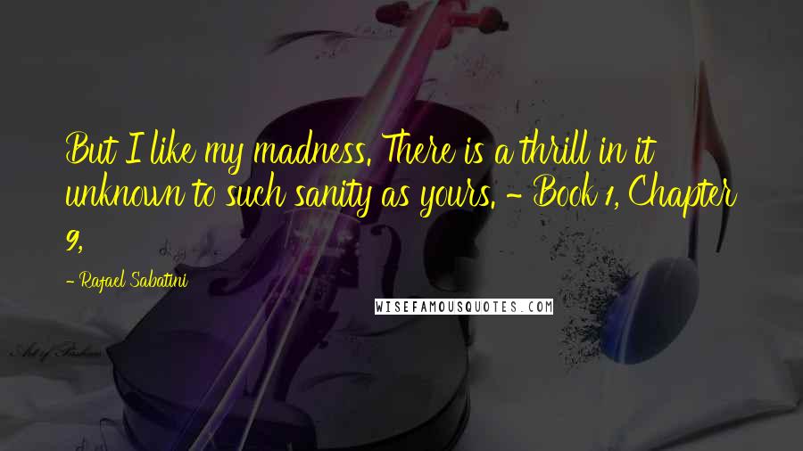 Rafael Sabatini Quotes: But I like my madness. There is a thrill in it unknown to such sanity as yours. ~ Book 1, Chapter 9,