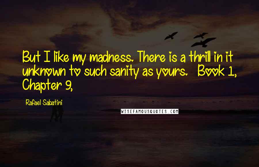 Rafael Sabatini Quotes: But I like my madness. There is a thrill in it unknown to such sanity as yours. ~ Book 1, Chapter 9,