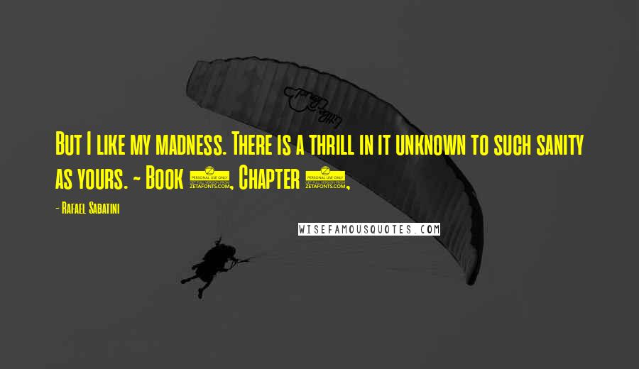 Rafael Sabatini Quotes: But I like my madness. There is a thrill in it unknown to such sanity as yours. ~ Book 1, Chapter 9,