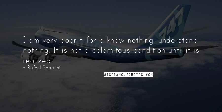 Rafael Sabatini Quotes: I am very poor - for a know nothing, understand nothing. It is not a calamitous condition until it is realized.