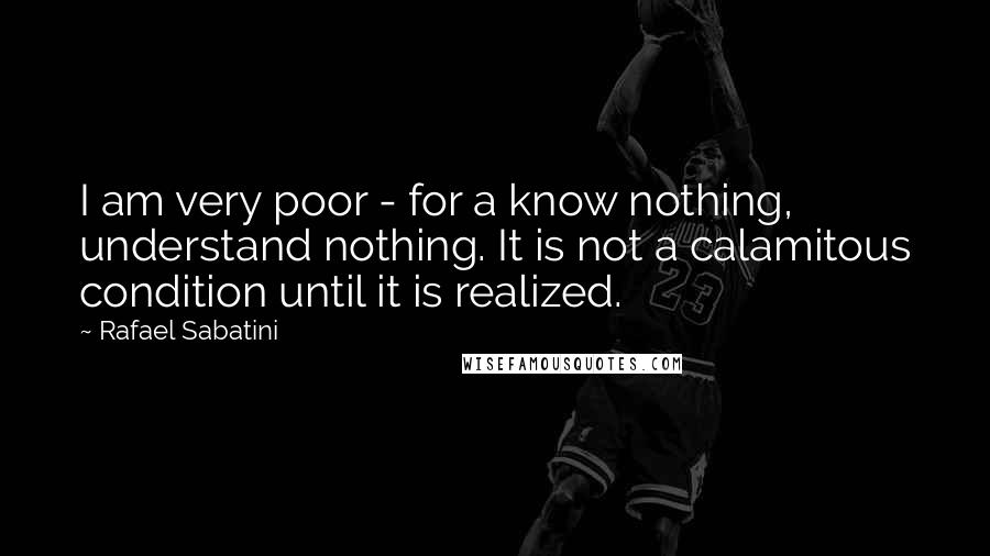 Rafael Sabatini Quotes: I am very poor - for a know nothing, understand nothing. It is not a calamitous condition until it is realized.
