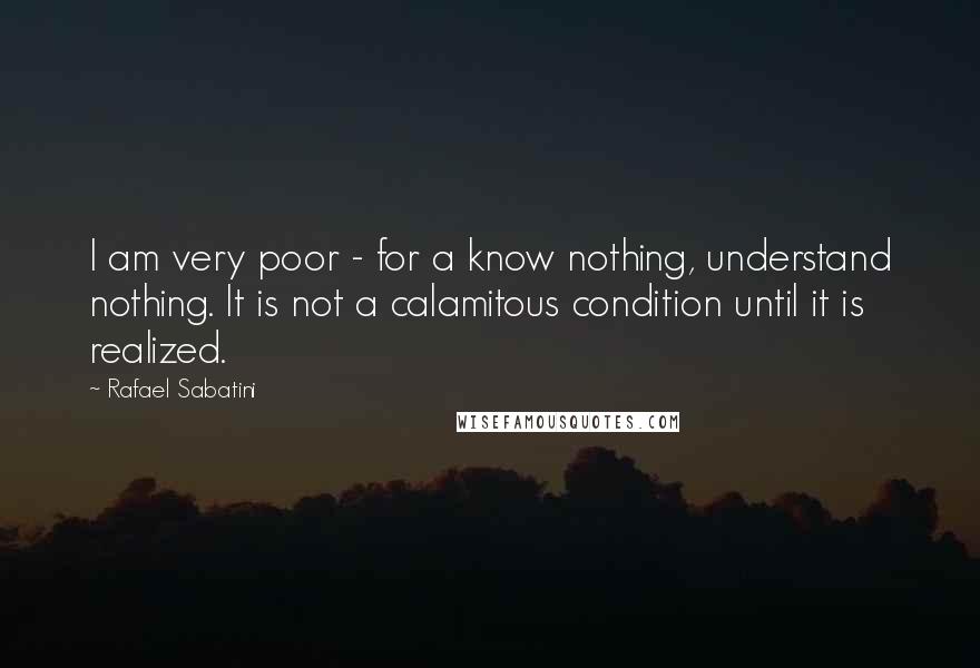 Rafael Sabatini Quotes: I am very poor - for a know nothing, understand nothing. It is not a calamitous condition until it is realized.