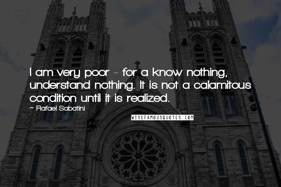 Rafael Sabatini Quotes: I am very poor - for a know nothing, understand nothing. It is not a calamitous condition until it is realized.