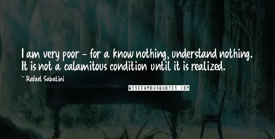 Rafael Sabatini Quotes: I am very poor - for a know nothing, understand nothing. It is not a calamitous condition until it is realized.