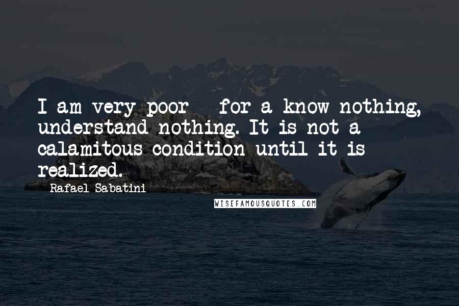 Rafael Sabatini Quotes: I am very poor - for a know nothing, understand nothing. It is not a calamitous condition until it is realized.