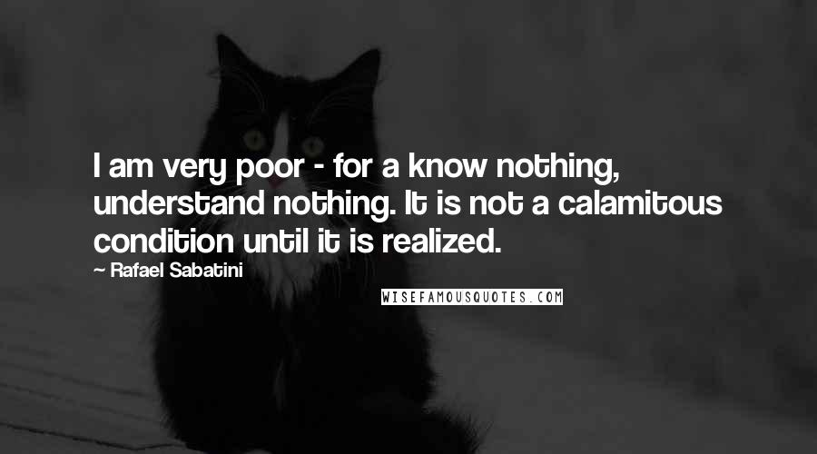 Rafael Sabatini Quotes: I am very poor - for a know nothing, understand nothing. It is not a calamitous condition until it is realized.
