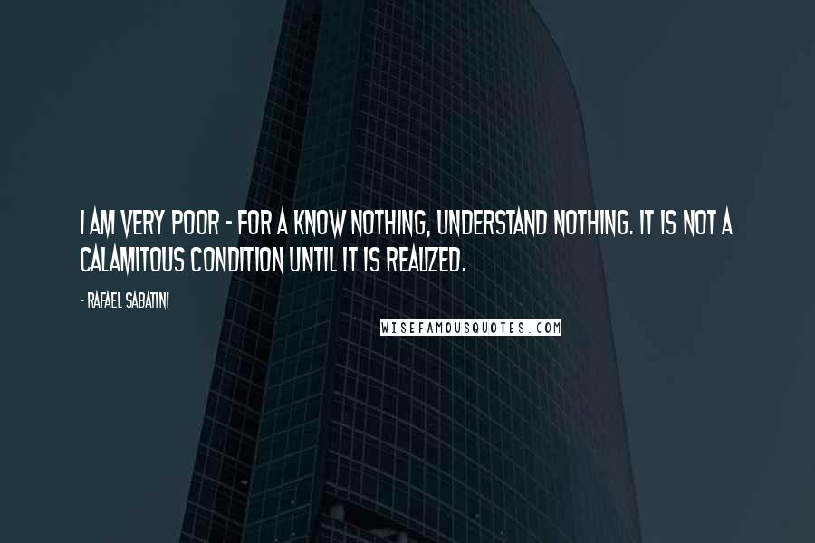 Rafael Sabatini Quotes: I am very poor - for a know nothing, understand nothing. It is not a calamitous condition until it is realized.