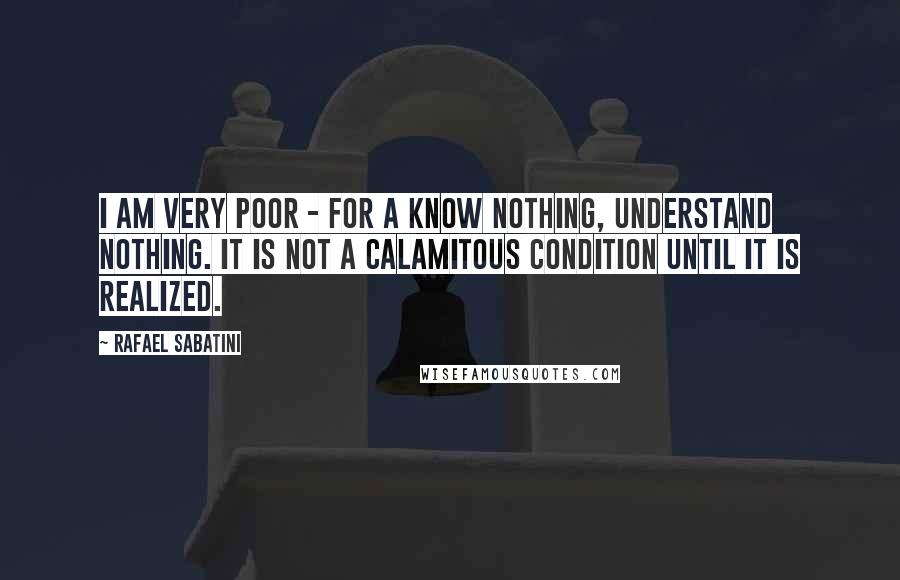 Rafael Sabatini Quotes: I am very poor - for a know nothing, understand nothing. It is not a calamitous condition until it is realized.