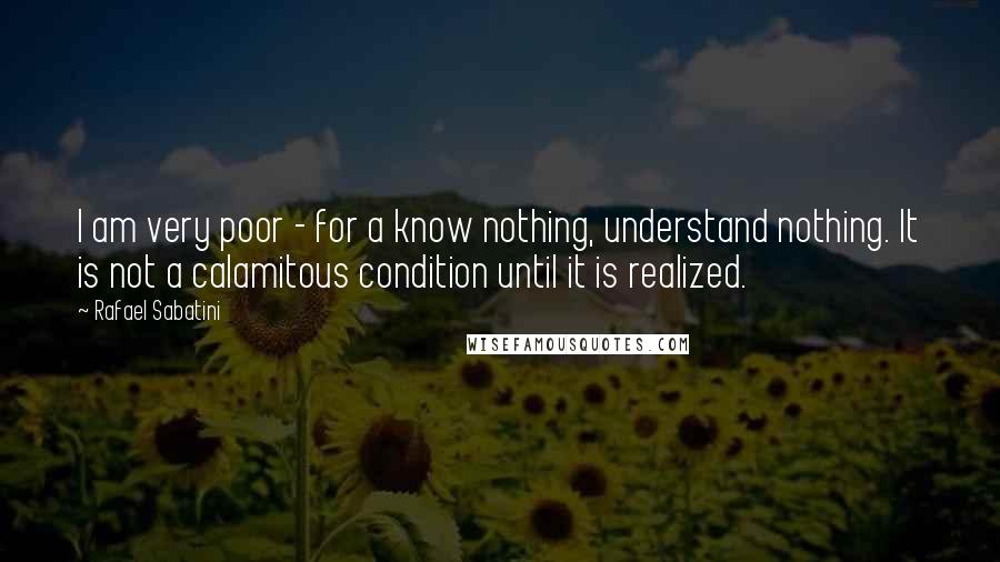 Rafael Sabatini Quotes: I am very poor - for a know nothing, understand nothing. It is not a calamitous condition until it is realized.
