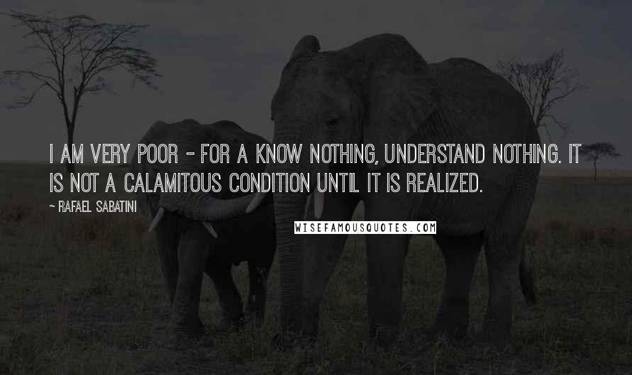 Rafael Sabatini Quotes: I am very poor - for a know nothing, understand nothing. It is not a calamitous condition until it is realized.