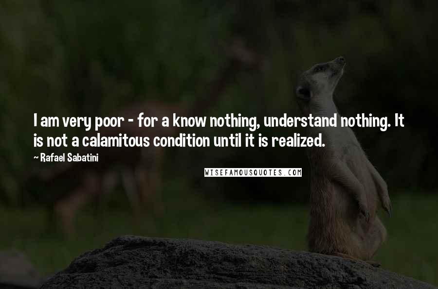 Rafael Sabatini Quotes: I am very poor - for a know nothing, understand nothing. It is not a calamitous condition until it is realized.