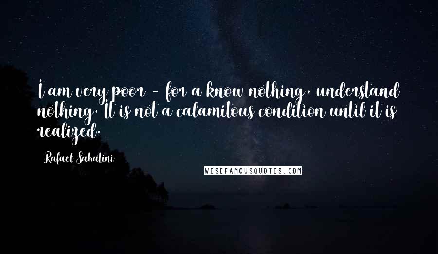 Rafael Sabatini Quotes: I am very poor - for a know nothing, understand nothing. It is not a calamitous condition until it is realized.