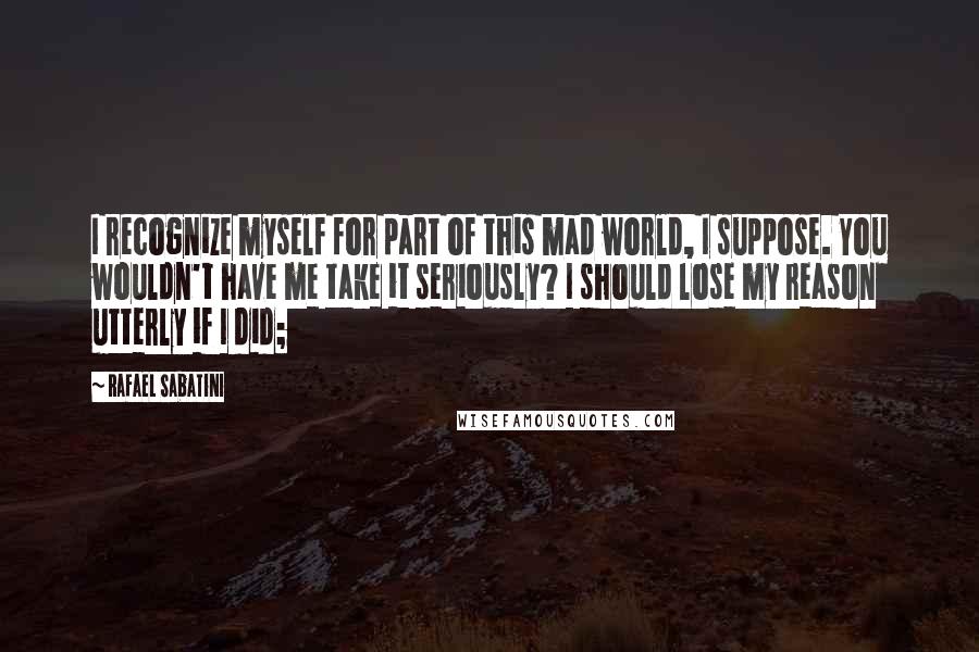 Rafael Sabatini Quotes: I recognize myself for part of this mad world, I suppose. You wouldn't have me take it seriously? I should lose my reason utterly if I did;