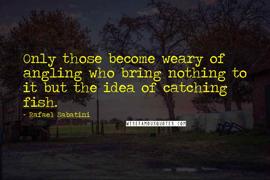 Rafael Sabatini Quotes: Only those become weary of angling who bring nothing to it but the idea of catching fish.