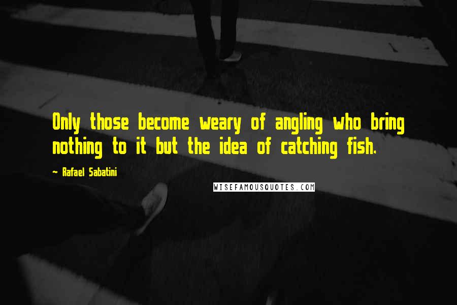 Rafael Sabatini Quotes: Only those become weary of angling who bring nothing to it but the idea of catching fish.