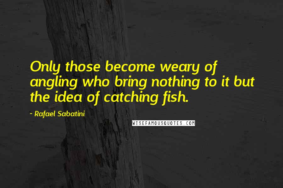 Rafael Sabatini Quotes: Only those become weary of angling who bring nothing to it but the idea of catching fish.